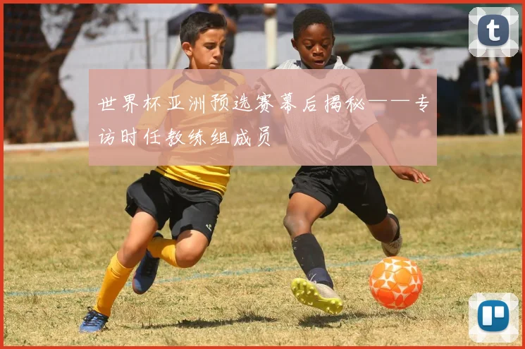 世界杯亚洲预选赛幕后揭秘——专访时任教练组成员