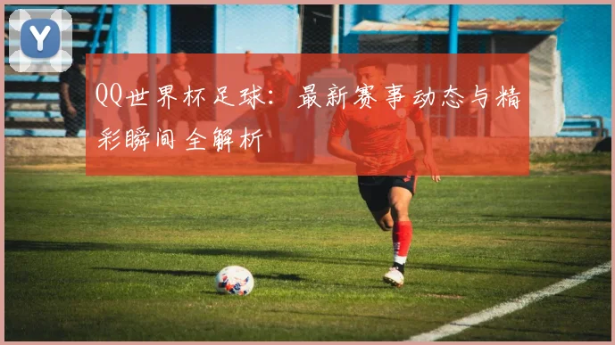 QQ世界杯足球：最新赛事动态与精彩瞬间全解析