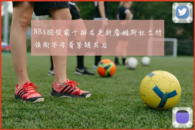 NBA现役前十排名更新詹姆斯杜兰特领衔字母哥紧随其后