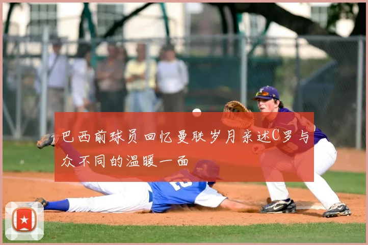 巴西前球员回忆曼联岁月亲述C罗与众不同的温暖一面