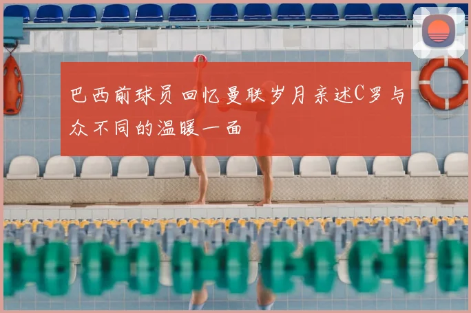 巴西前球员回忆曼联岁月亲述C罗与众不同的温暖一面