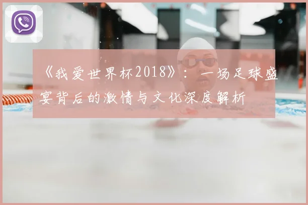 《我爱世界杯2018》：一场足球盛宴背后的激情与文化深度解析