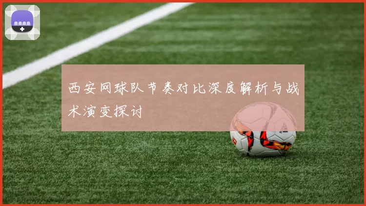 西安网球队节奏对比深度解析与战术演变探讨