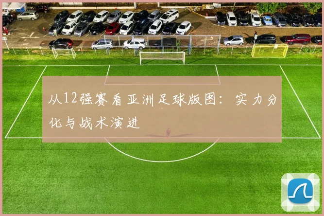 从12强赛看亚洲足球版图：实力分化与战术演进