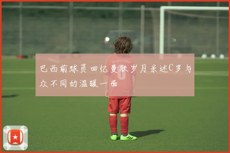 巴西前球员回忆曼联岁月亲述C罗与众不同的温暖一面