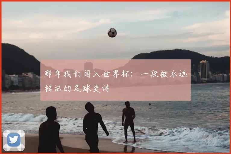 那年我们闯入世界杯：一段被永远铭记的足球史诗