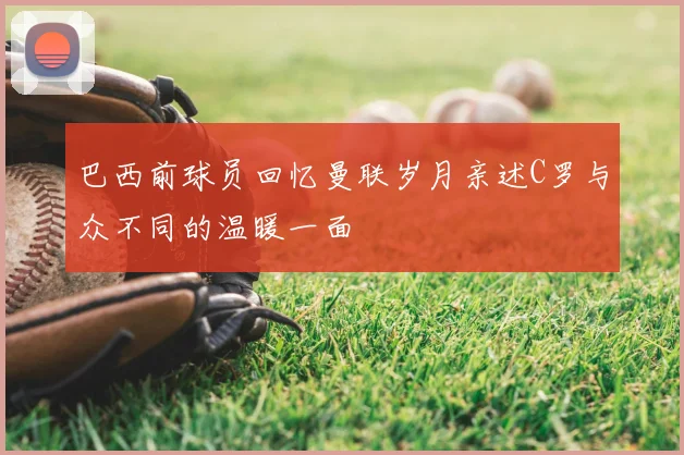巴西前球员回忆曼联岁月亲述C罗与众不同的温暖一面