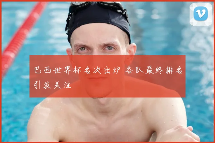 巴西世界杯名次出炉 各队最终排名引发关注
