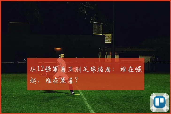 从12强赛看亚洲足球格局:谁在崛起,谁在衰落?
