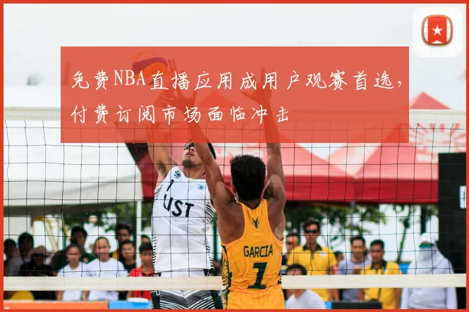 免费NBA直播应用成用户观赛首选,付费订阅市场面临冲击
