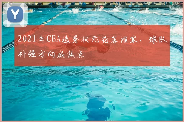 2021年CBA选秀状元花落谁家，球队补强方向成焦点