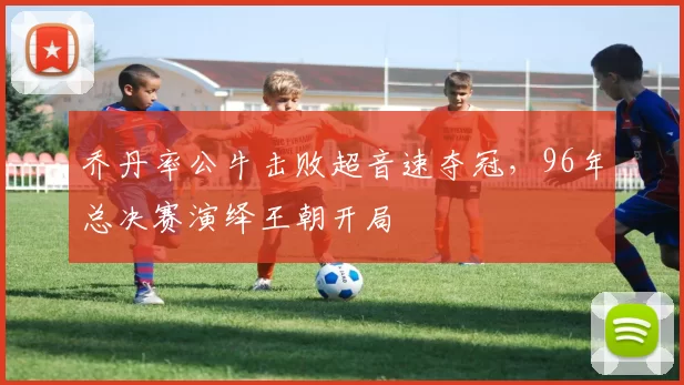 乔丹率公牛击败超音速夺冠，96年总决赛演绎王朝开局