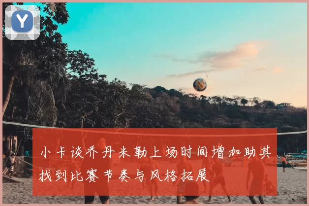 小卡谈乔丹米勒上场时间增加助其找到比赛节奏与风格拓展