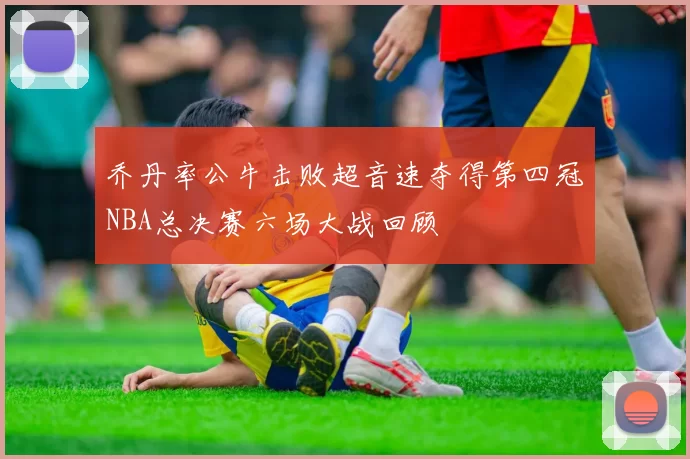 乔丹率公牛击败超音速夺得第四冠NBA总决赛六场大战回顾