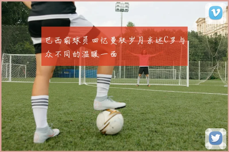巴西前球员回忆曼联岁月亲述C罗与众不同的温暖一面