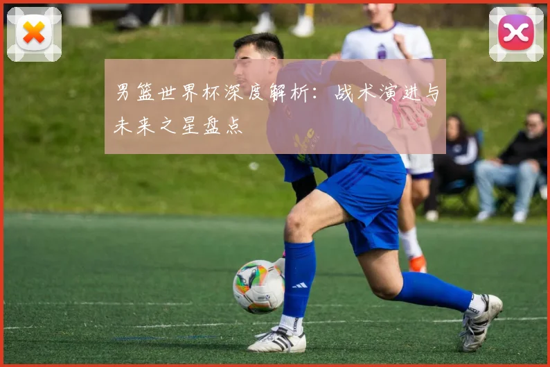 男篮世界杯深度解析：战术演进与未来之星盘点