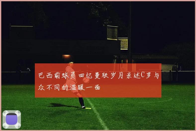 巴西前球员回忆曼联岁月亲述C罗与众不同的温暖一面
