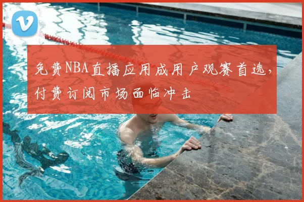 免费NBA直播应用成用户观赛首选，付费订阅市场面临冲击
